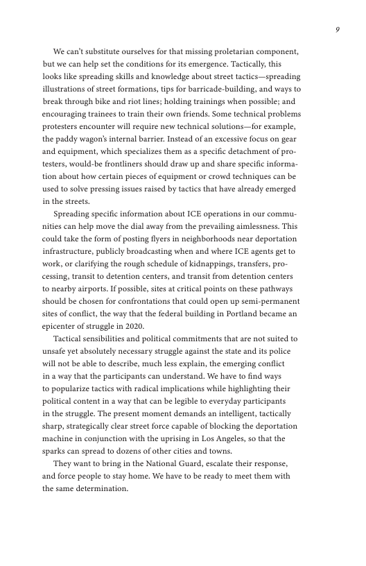 ‘We can’t substitute ourselves for that missing proletarian component, bt we can help set the conditions for its emergence, Tactically,this Looks like spreading skills and knowledge about stre tactics—spreading illustrations of street formations,tips for barricade-building, and ways to break through bike and riot lines; holding trainings when possible; and encouraging Lrainees to train their ow friends. Some technical problems protesters encounter will require new technical solutions—for example, the paddy wagon’sinternal barrier. Instead of an excessive focus on gear and equipment, which specializes them as a specific detachment of pro- testers, would-be frontliners should draw up and share specific informa- tion about how certain pieces of equipment or crowd techniques can be used t0 solve pressing issues raised by tactics that have already emerged. in the streets. Spreading specific information about ICE operations in our commu- hities can help move the dial away from the prevailing aimlessness. This could take the form of posting llyers in neighborhoads near deportation infrastructure, publicly broadcasting when and where ICE agents get to wark, or clarifying the rough schedule of Kidnappings, transfers, pro- cessing, transit 1o detention centers, and transit from detention centers to nearby airports.1f possible, stes at critcal points on these pathways should be chosen for confrontations that could open up semi-permanent stes of conflict, the way that the federal building in Portand became an epicenter of struggle in 2020, Tactical sensibilities and political commitments that are not suited to unsafe et absolutely necessary struggle against the state and its police will not be able to deseribe, much less explain, the emerging conflict ina way that the participants can understand. We have to find ways. to popularize tactics with radical implications while highlighting their politcal content in a way that can be legible to everyday participants in the struggle. The present moment demands an intelligent, tactically sharp, strategically clear street force capable of blocking the deportation ‘machine in conjunction with the uprising in Los Angeles, so that the sparks can spread to dozens of other cities and towns. They want to bring in the National Guard, escalate their response, and force people to stay home, We have to be ready to meet them with the same determination,